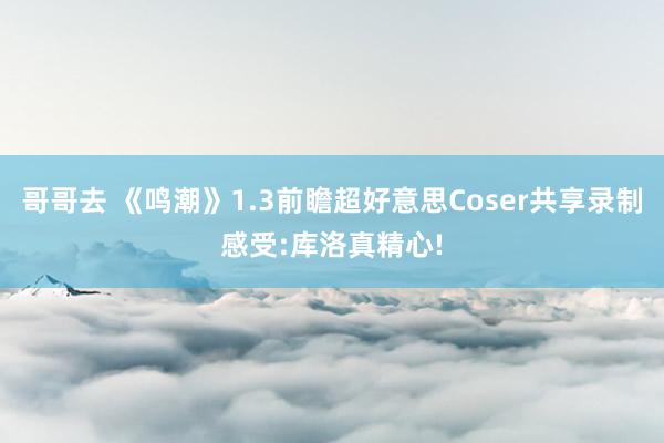 哥哥去 《鸣潮》1.3前瞻超好意思Coser共享录制感受:库洛真精心!