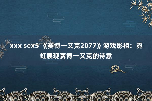 xxx sex5 《赛博一又克2077》游戏影相：霓虹展现赛博一又克的诗意