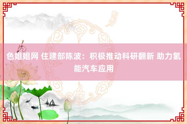 色姐姐网 住建部陈波：积极推动科研翻新 助力氢能汽车应用