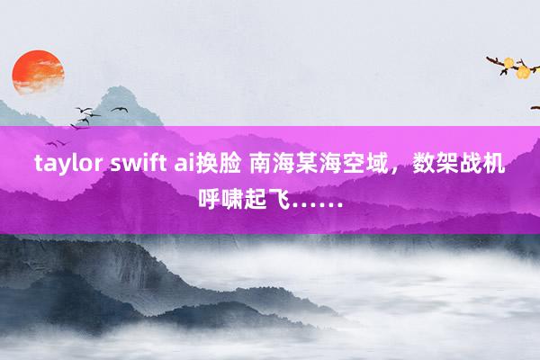 taylor swift ai换脸 南海某海空域，数架战机呼啸起飞……