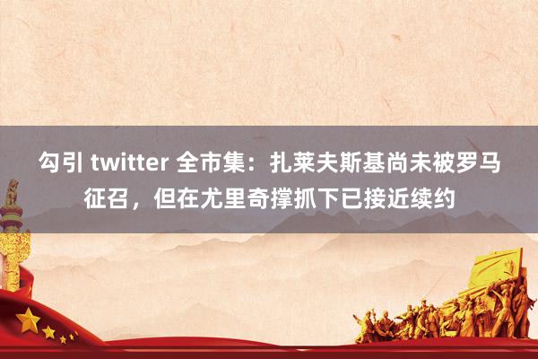 勾引 twitter 全市集：扎莱夫斯基尚未被罗马征召，但在尤里奇撑抓下已接近续约