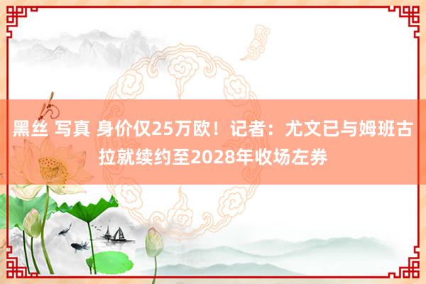 黑丝 写真 身价仅25万欧！记者：尤文已与姆班古拉就续约至2028年收场左券