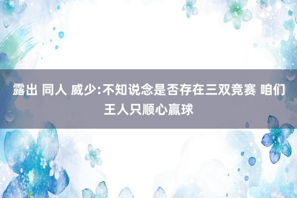 露出 同人 威少:不知说念是否存在三双竞赛 咱们王人只顺心赢球