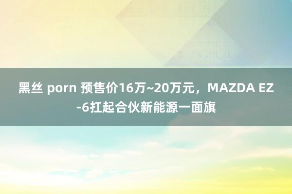 黑丝 porn 预售价16万~20万元，MAZDA EZ-6扛起合伙新能源一面旗