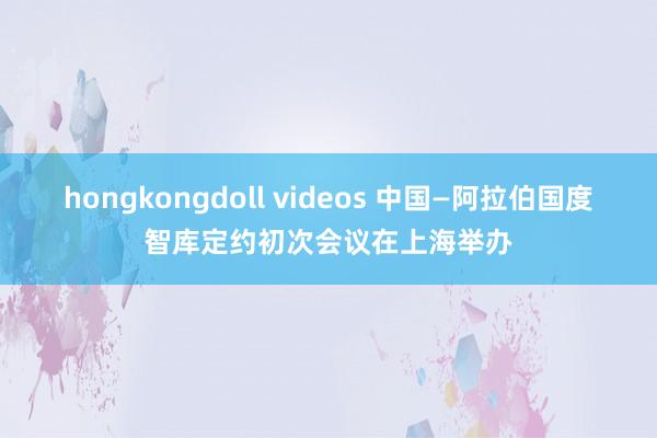 hongkongdoll videos 中国—阿拉伯国度智库定约初次会议在上海举办