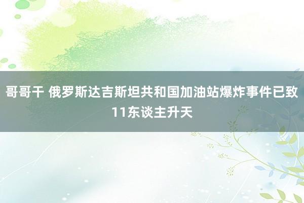 哥哥干 俄罗斯达吉斯坦共和国加油站爆炸事件已致11东谈主升天