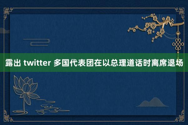 露出 twitter 多国代表团在以总理道话时离席退场