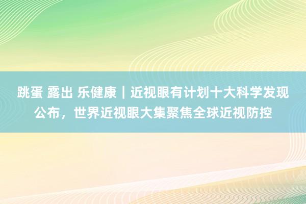 跳蛋 露出 乐健康｜近视眼有计划十大科学发现公布，世界近视眼大集聚焦全球近视防控