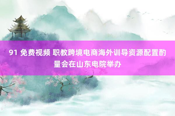 91 免费视频 职教跨境电商海外训导资源配置酌量会在山东电院举办