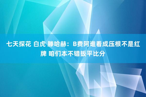 七天探花 白虎 滕哈赫：B费阿谁看成压根不是红牌 咱们本不错扳平比分