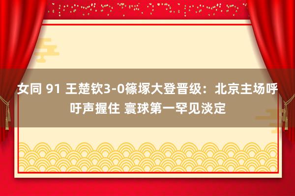 女同 91 王楚钦3-0篠塚大登晋级：北京主场呼吁声握住 寰球第一罕见淡定