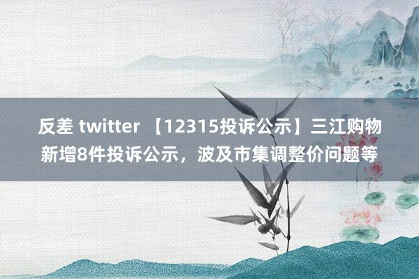 反差 twitter 【12315投诉公示】三江购物新增8件投诉公示，波及市集调整价问题等