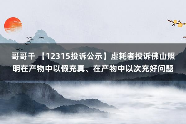 哥哥干 【12315投诉公示】虚耗者投诉佛山照明在产物中以假充真、在产物中以次充好问题