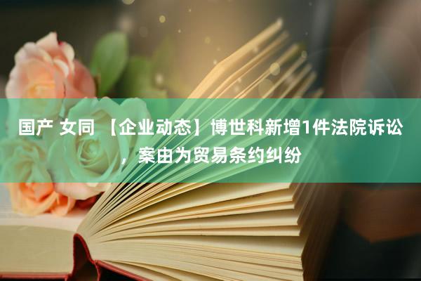 国产 女同 【企业动态】博世科新增1件法院诉讼，案由为贸易条约纠纷