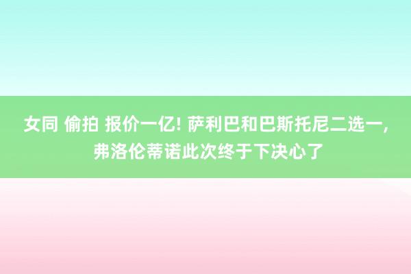 女同 偷拍 报价一亿! 萨利巴和巴斯托尼二选一， 弗洛伦蒂诺此次终于下决心了