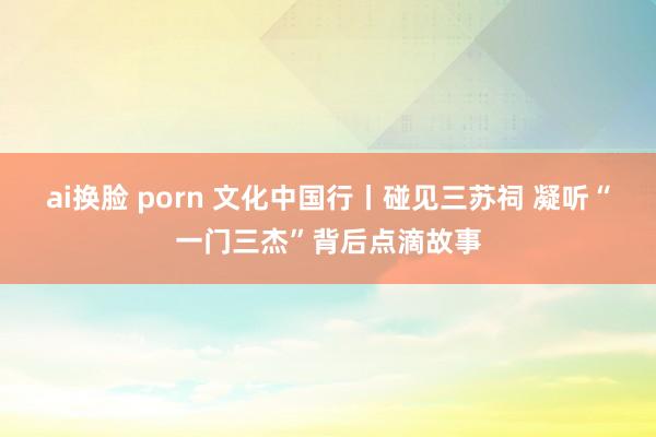 ai换脸 porn 文化中国行丨碰见三苏祠 凝听“一门三杰”背后点滴故事