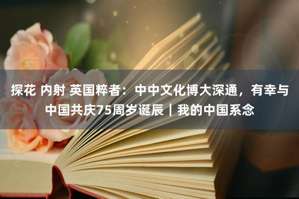 探花 内射 英国粹者：中中文化博大深通，有幸与中国共庆75周岁诞辰｜我的中国系念