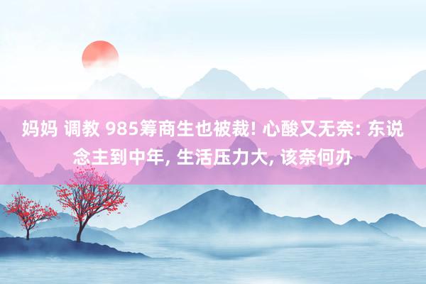 妈妈 调教 985筹商生也被裁! 心酸又无奈: 东说念主到中年， 生活压力大， 该奈何办