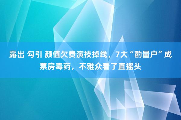 露出 勾引 颜值欠费演技掉线，7大“酌量户”成票房毒药，不雅众看了直摇头