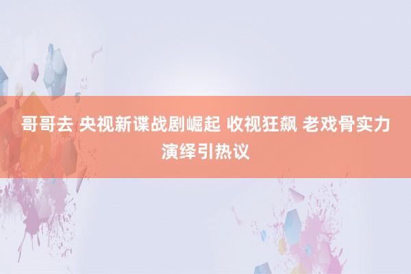 哥哥去 央视新谍战剧崛起 收视狂飙 老戏骨实力演绎引热议