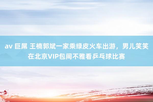 av 巨屌 王楠郭斌一家乘绿皮火车出游，男儿笑笑在北京VIP包间不雅看乒乓球比赛