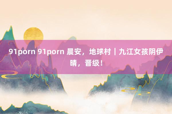 91porn 91porn 晨安，地球村｜九江女孩阴伊晴，晋级！