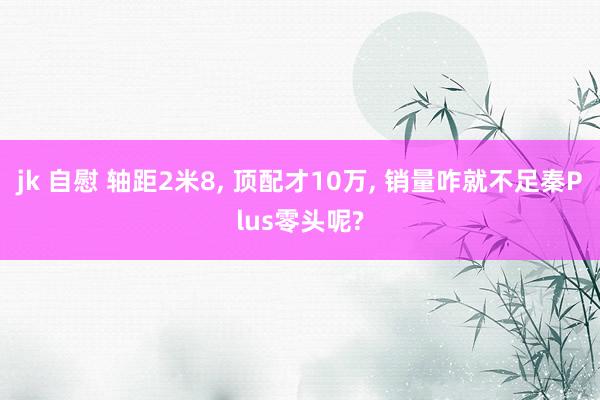 jk 自慰 轴距2米8， 顶配才10万， 销量咋就不足秦Plus零头呢?