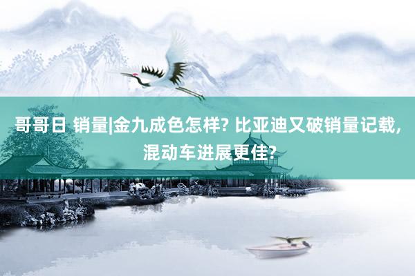 哥哥日 销量|金九成色怎样? 比亚迪又破销量记载， 混动车进展更佳?