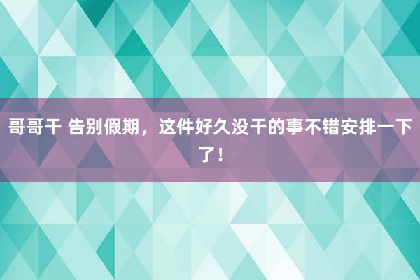 哥哥干 告别假期，这件好久没干的事不错安排一下了！