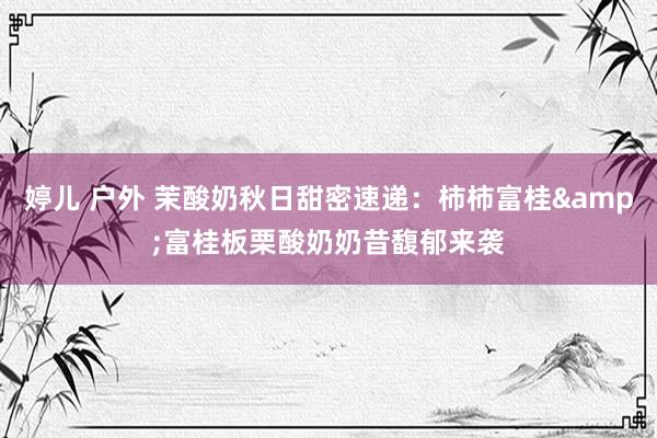 婷儿 户外 茉酸奶秋日甜密速递：柿柿富桂&富桂板栗酸奶奶昔馥郁来袭