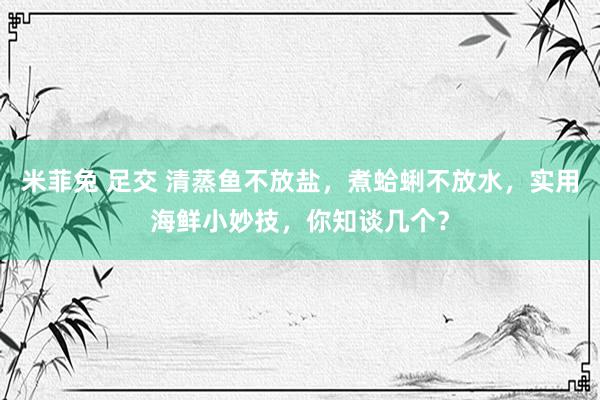 米菲兔 足交 清蒸鱼不放盐，煮蛤蜊不放水，实用海鲜小妙技，你知谈几个？