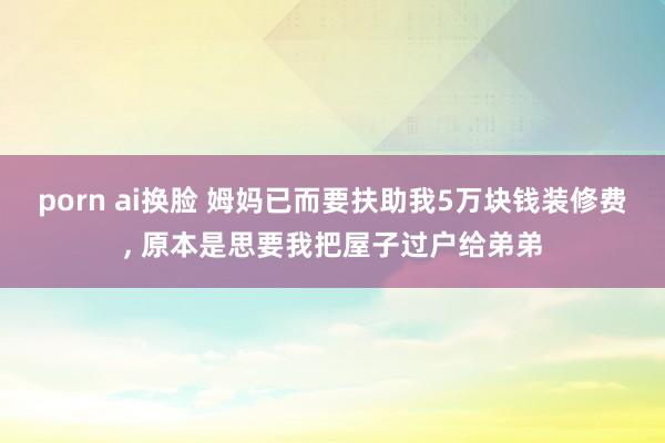 porn ai换脸 姆妈已而要扶助我5万块钱装修费， 原本是思要我把屋子过户给弟弟