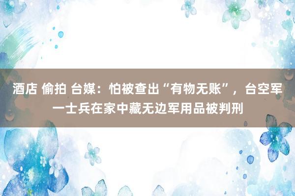 酒店 偷拍 台媒：怕被查出“有物无账”，台空军一士兵在家中藏无边军用品被判刑