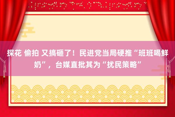 探花 偷拍 又搞砸了！民进党当局硬推“班班喝鲜奶”，台媒直批其为“扰民策略”