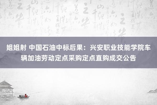 姐姐射 中国石油中标后果：兴安职业技能学院车辆加油劳动定点采购定点直购成交公告