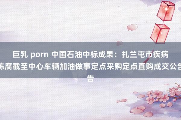 巨乳 porn 中国石油中标成果：扎兰屯市疾病陈腐截至中心车辆加油做事定点采购定点直购成交公告