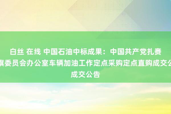 白丝 在线 中国石油中标成果：中国共产党扎赉特旗委员会办公室车辆加油工作定点采购定点直购成交公告