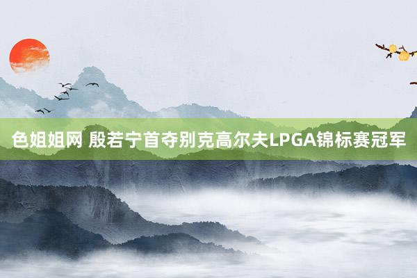 色姐姐网 殷若宁首夺别克高尔夫LPGA锦标赛冠军