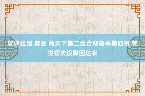 玩偶姐姐 麻豆 两天下第二组合取赛季第四冠 韩悦初次投降因达农