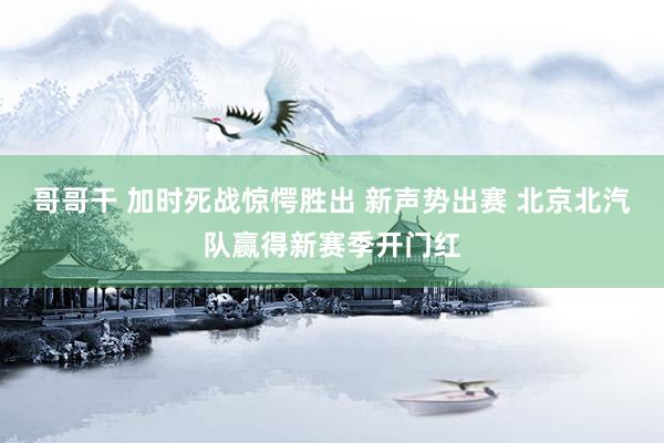 哥哥干 加时死战惊愕胜出 新声势出赛 北京北汽队赢得新赛季开门红