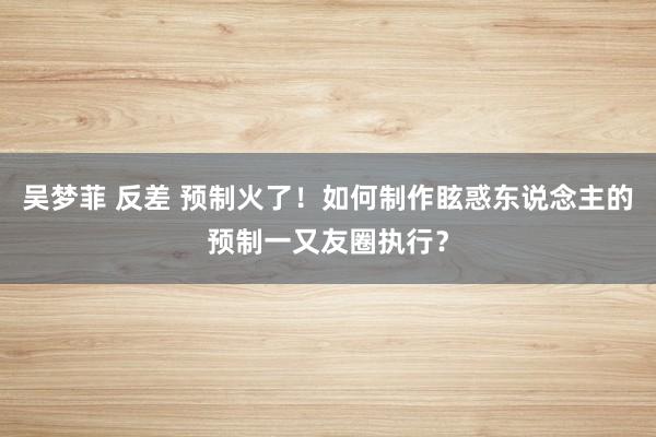 吴梦菲 反差 预制火了！如何制作眩惑东说念主的预制一又友圈执行？