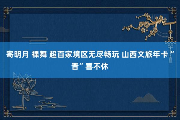 寄明月 裸舞 超百家境区无尽畅玩 山西文旅年卡“晋”喜不休