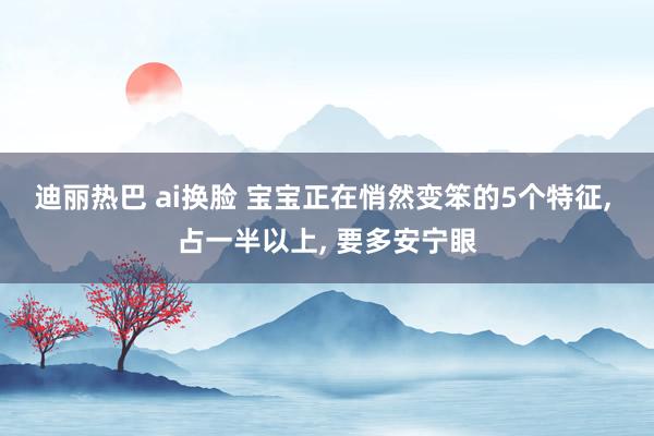 迪丽热巴 ai换脸 宝宝正在悄然变笨的5个特征， 占一半以上， 要多安宁眼