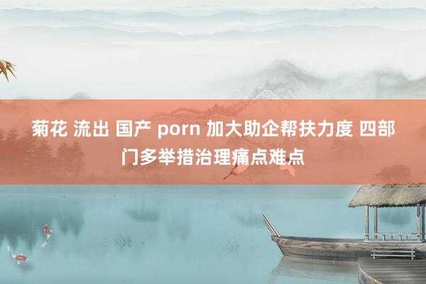 菊花 流出 国产 porn 加大助企帮扶力度 四部门多举措治理痛点难点