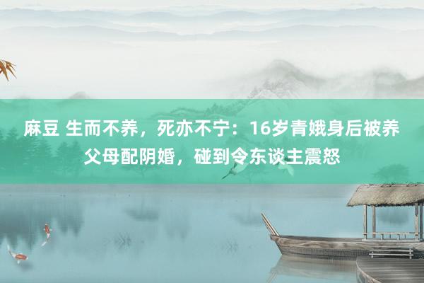 麻豆 生而不养，死亦不宁：16岁青娥身后被养父母配阴婚，碰到令东谈主震怒