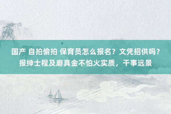 国产 自拍偷拍 保育员怎么报名？文凭招供吗？报绅士程及磨真金不怕火实质，干事远景