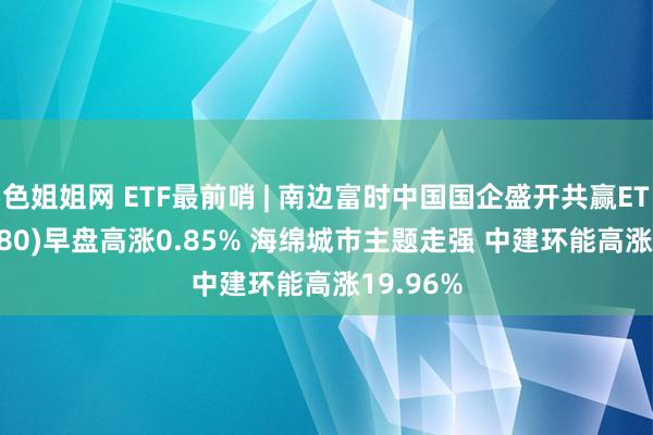 色姐姐网 ETF最前哨 | 南边富时中国国企盛开共赢ETF(517180)早盘高涨0.85% 海绵城市主题走强 中建环能高涨19.96%