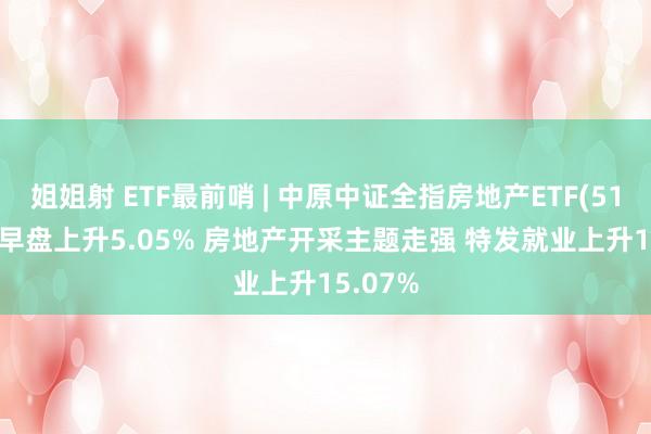 姐姐射 ETF最前哨 | 中原中证全指房地产ETF(515060)早盘上升5.05% 房地产开采主题走强 特发就业上升15.07%