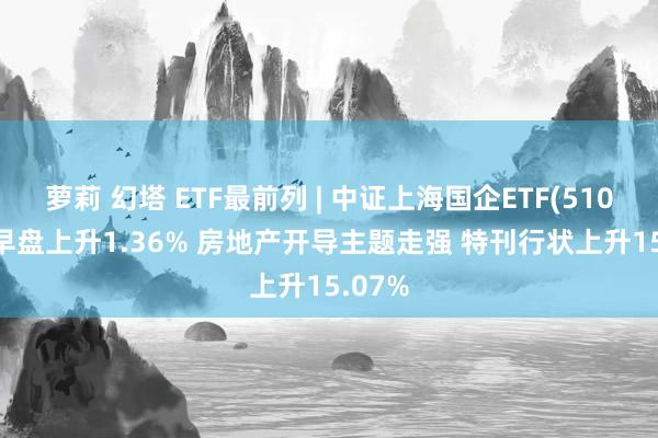 萝莉 幻塔 ETF最前列 | 中证上海国企ETF(510810)早盘上升1.36% 房地产开导主题走强 特刊行状上升15.07%