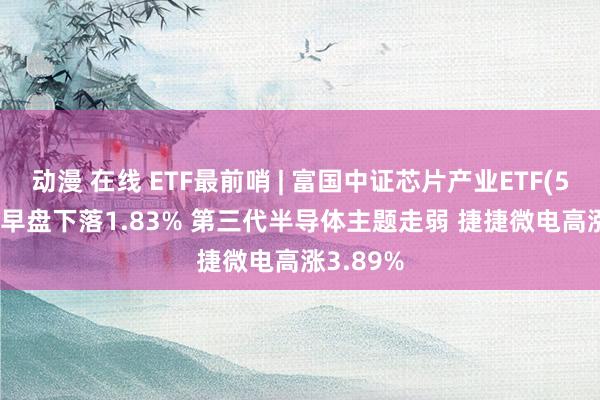 动漫 在线 ETF最前哨 | 富国中证芯片产业ETF(516640)早盘下落1.83% 第三代半导体主题走弱 捷捷微电高涨3.89%